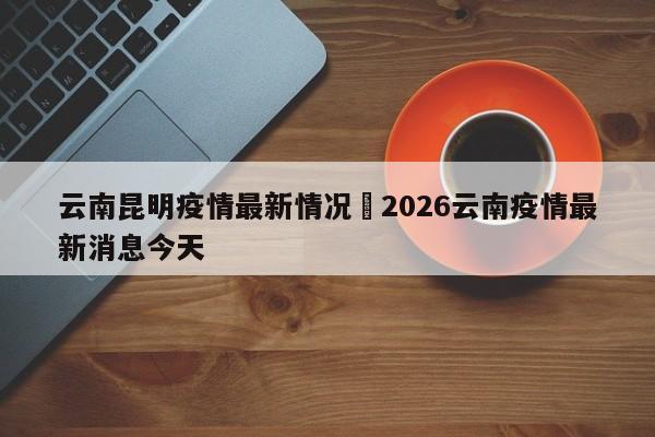 云南昆明疫情最新情况›2026云南疫情最新消息今天