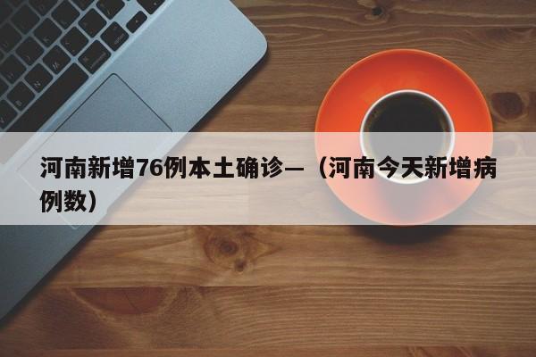 河南新增76例本土确诊—（河南今天新增病例数）