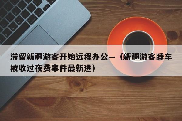 滞留新疆游客开始远程办公—（新疆游客睡车被收过夜费事件最新进）
