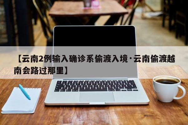 【云南2例输入确诊系偷渡入境·云南偷渡越南会路过那里】