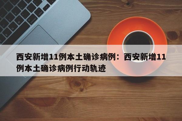 西安新增11例本土确诊病例：西安新增11例本土确诊病例行动轨迹