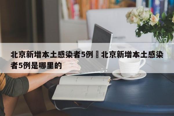 北京新增本土感染者5例›北京新增本土感染者5例是哪里的