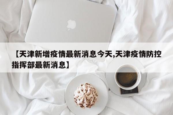 【天津新增疫情最新消息今天,天津疫情防控指挥部最新消息】