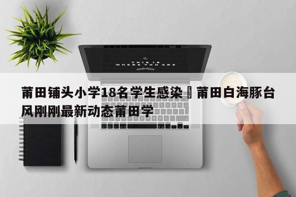 莆田铺头小学18名学生感染›莆田白海豚台风刚刚最新动态莆田学