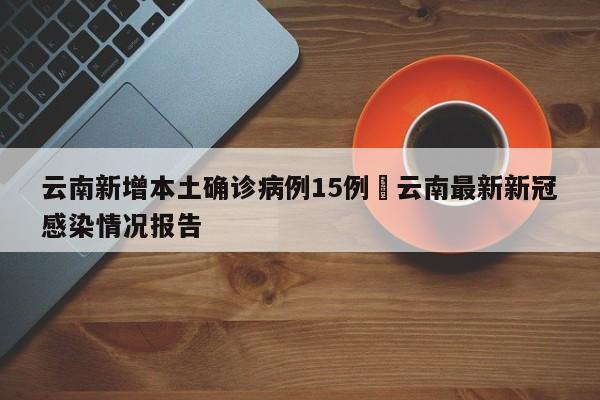 云南新增本土确诊病例15例›云南最新新冠感染情况报告