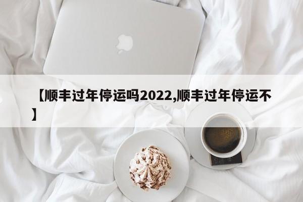 【顺丰过年停运吗2022,顺丰过年停运不】