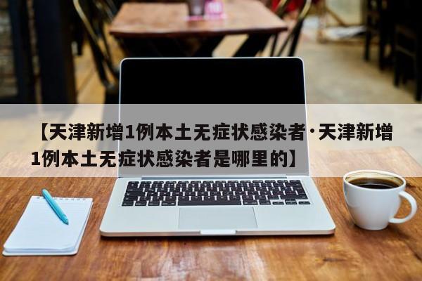 【天津新增1例本土无症状感染者·天津新增1例本土无症状感染者是哪里的】