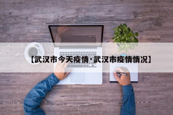 【武汉市今天疫情·武汉市疫情情况】