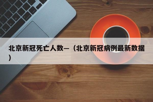 北京新冠死亡人数—(北京新冠病例最新数据)