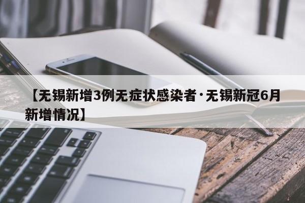 【无锡新增3例无症状感染者·无锡新冠6月新增情况】