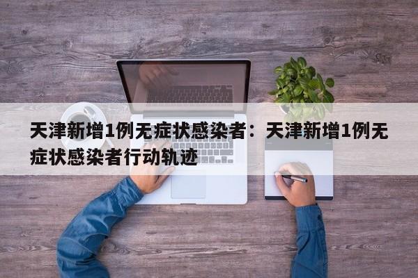天津新增1例无症状感染者：天津新增1例无症状感染者行动轨迹