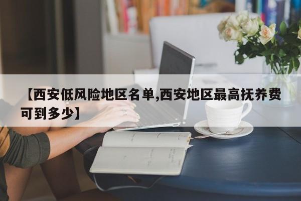 【西安低风险地区名单,西安地区最高抚养费可到多少】
