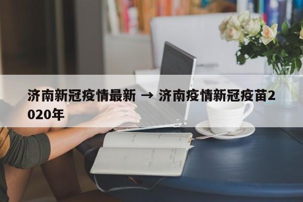 济南新冠疫情最新 → 济南疫情新冠疫苗2020年
