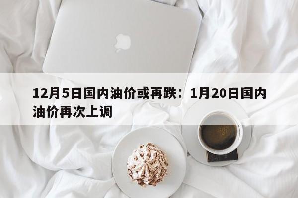 12月5日国内油价或再跌：1月20日国内油价再次上调