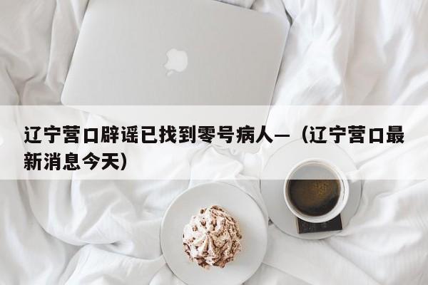 辽宁营口辟谣已找到零号病人—（辽宁营口最新消息今天）