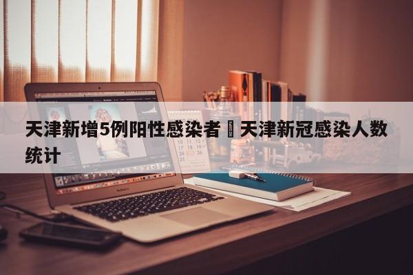 天津新增5例阳性感染者›天津新冠感染人数统计