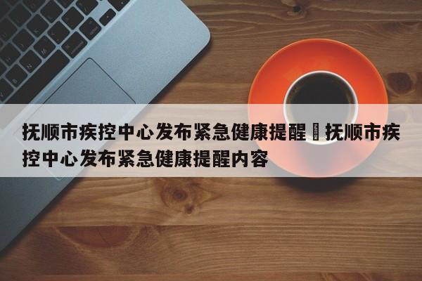 抚顺市疾控中心发布紧急健康提醒›抚顺市疾控中心发布紧急健康提醒内容