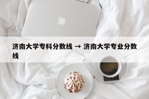 济南大学专科分数线 → 济南大学专业分数线