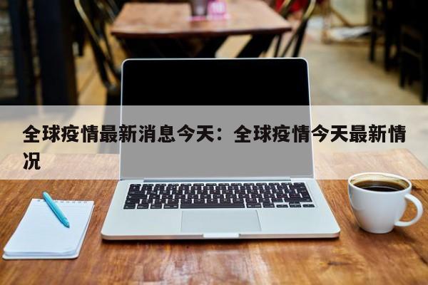 全球疫情最新消息今天：全球疫情今天最新情况