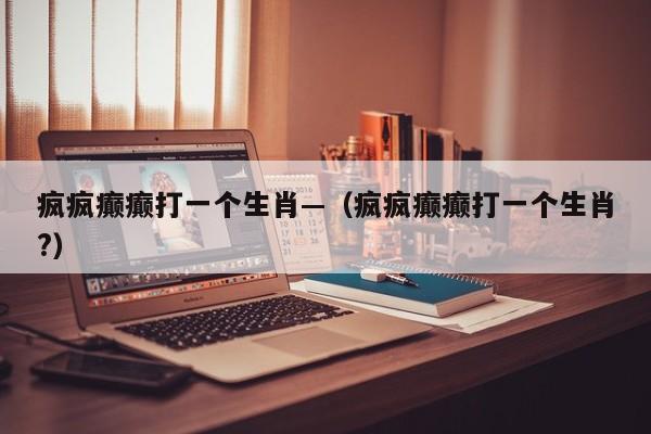 疯疯癫癫打一个生肖—(疯疯癫癫打一个生肖?)