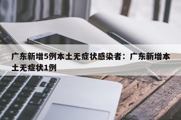 广东新增5例本土无症状感染者：广东新增本土无症状1例