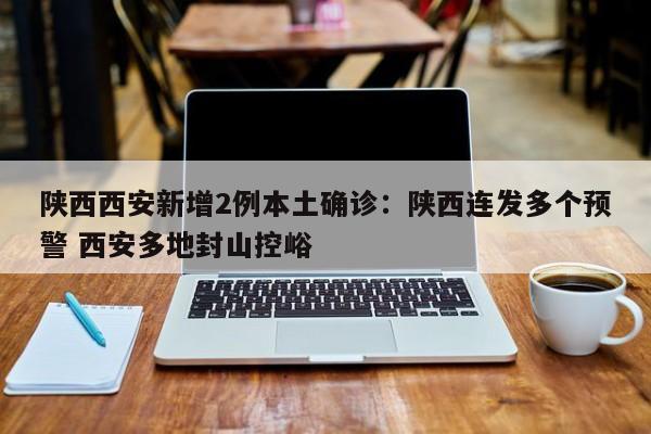 陕西西安新增2例本土确诊：陕西连发多个预警 西安多地封山控峪