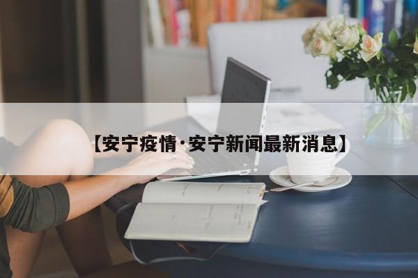【安宁疫情·安宁新闻最新消息】