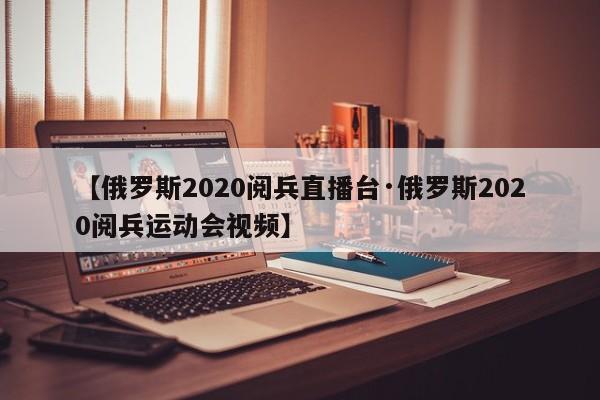 【俄罗斯2020阅兵直播台·俄罗斯2020阅兵运动会视频】