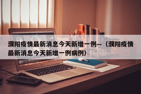 濮阳疫情最新消息今天新增一例—（濮阳疫情最新消息今天新增一例病例）