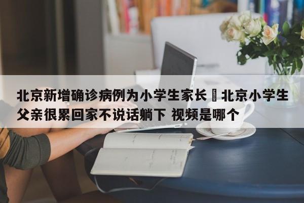 北京新增确诊病例为小学生家长›北京小学生父亲很累回家不说话躺下 视频是哪个