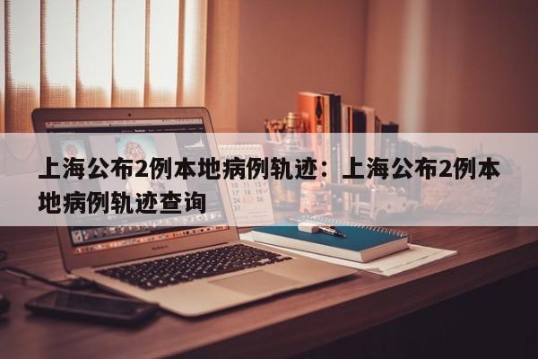 上海公布2例本地病例轨迹：上海公布2例本地病例轨迹查询