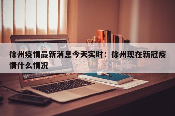 徐州疫情最新消息今天实时：徐州现在新冠疫情什么情况