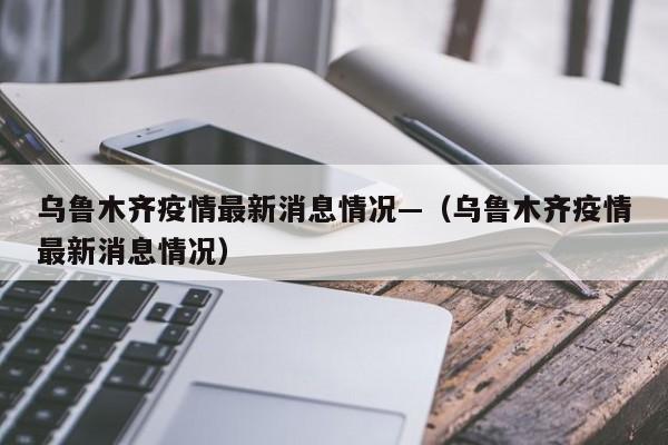 乌鲁木齐疫情最新消息情况—（乌鲁木齐疫情最新消息情况）