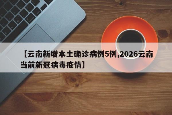 【云南新增本土确诊病例5例,2026云南当前新冠病毒疫情】