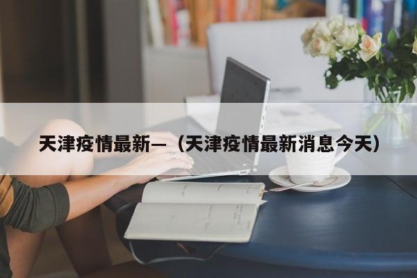 天津疫情最新—（天津疫情最新消息今天）