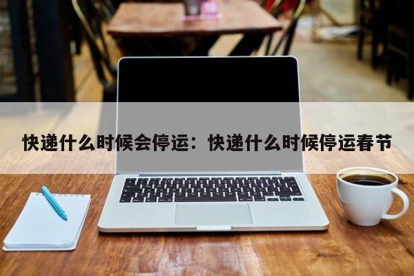 快递什么时候会停运：快递什么时候停运春节