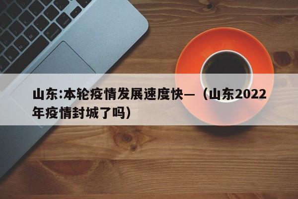 山东:本轮疫情发展速度快—（山东2022年疫情封城了吗）