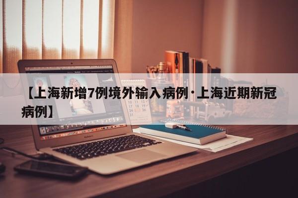 【上海新增7例境外输入病例·上海近期新冠病例】