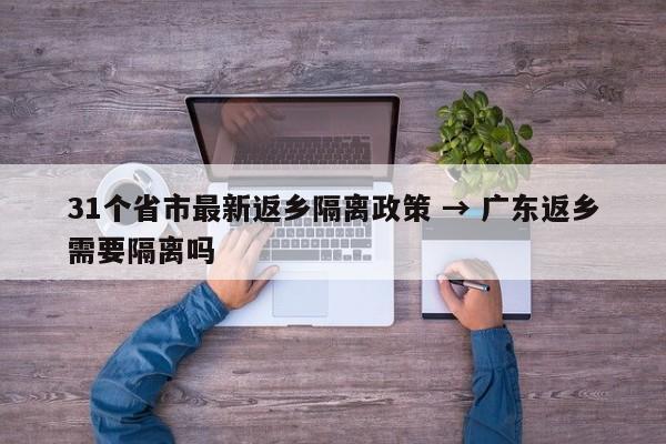 31个省市最新返乡隔离政策 → 广东返乡需要隔离吗