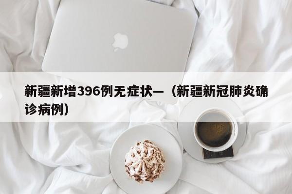 新疆新增396例无症状—（新疆新冠肺炎确诊病例）