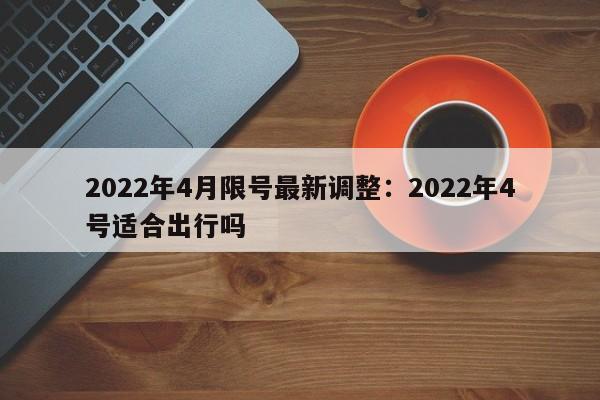2022年4月限号最新调整：2022年4号适合出行吗