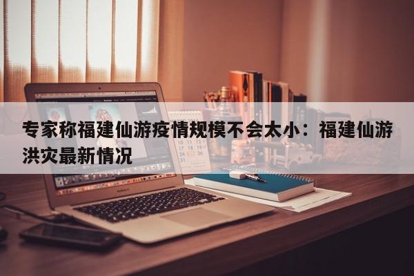 专家称福建仙游疫情规模不会太小：福建仙游洪灾最新情况