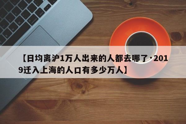 【日均离沪1万人出来的人都去哪了·2019迁入上海的人口有多少万人】