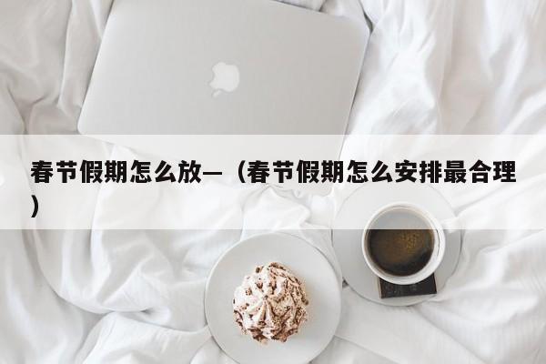 春节假期怎么放—（春节假期怎么安排最合理）
