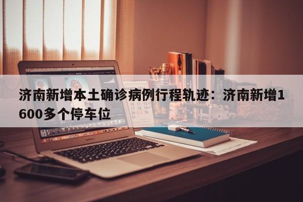 济南新增本土确诊病例行程轨迹：济南新增1600多个停车位