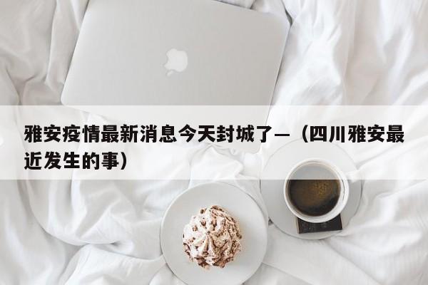 雅安疫情最新消息今天封城了—（四川雅安最近发生的事）