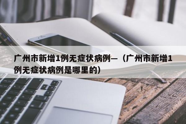 广州市新增1例无症状病例—（广州市新增1例无症状病例是哪里的）