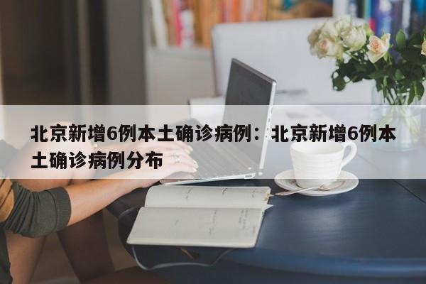 北京新增6例本土确诊病例：北京新增6例本土确诊病例分布