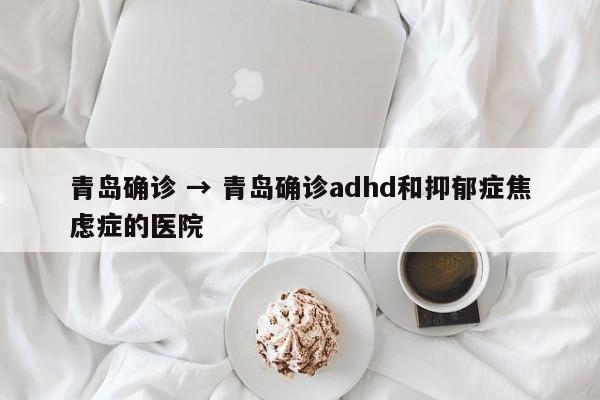 青岛确诊 → 青岛确诊adhd和抑郁症焦虑症的医院