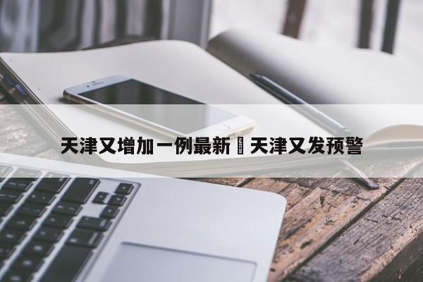 天津又增加一例最新›天津又发预警